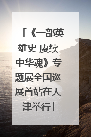 《一部英雄史 赓续中华魂》专题展全国巡展首站在天津举行