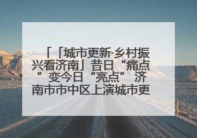 「城市更新·乡村振兴看济南」昔日“痛点”变今日“亮点” 济南市市中区上演城市更新“三部曲”