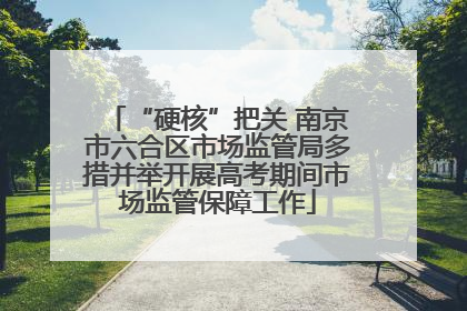 “硬核”把关 南京市六合区市场监管局多措并举开展高考期间市场监管保障工作