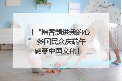 “粽香飘进我的心” 多国民众庆端午感受中国文化