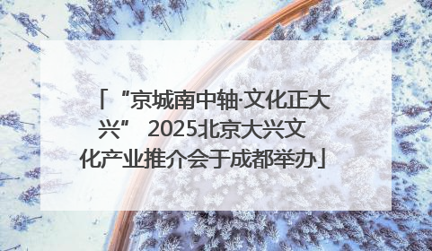 “京城南中轴·文化正大兴” 2025北京大兴文化产业推介会于成都举办