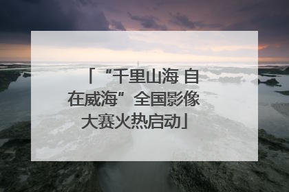 “千里山海 自在威海”全国影像大赛火热启动