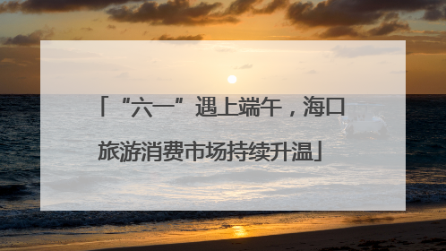 “六一”遇上端午，海口旅游消费市场持续升温