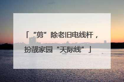 “剪”除老旧电线杆，扮靓家园“天际线”