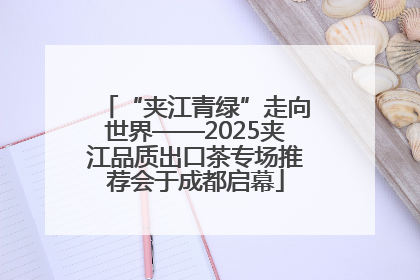 “夹江青绿”走向世界——2025夹江品质出口茶专场推荐会于成都启幕