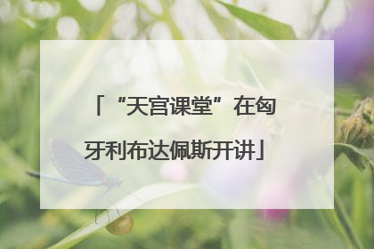 “天宫课堂”在匈牙利布达佩斯开讲
