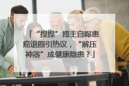 “捏捏”博主自曝患癌退圈引热议，“解压神器”成健康隐患？
