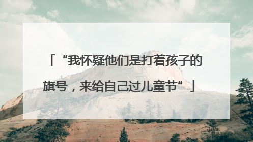 “我怀疑他们是打着孩子的旗号，来给自己过儿童节”