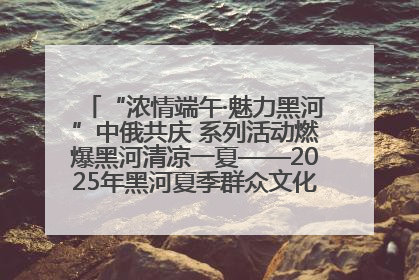 “浓情端午·魅力黑河”中俄共庆 系列活动燃爆黑河清凉一夏——2025年黑河夏季群众文化活动启幕 多元文化赋能边境文旅新高地