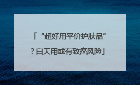 “超好用平价护肤品”？白天用或有致癌风险