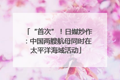 “首次”！日媒炒作：中国两艘航母同时在太平洋海域活动