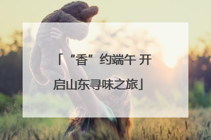 “香”约端午 开启山东寻味之旅