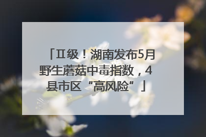 Ⅱ级！湖南发布5月野生蘑菇中毒指数，4县市区“高风险”