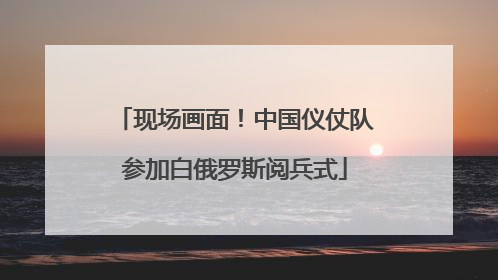 现场画面！中国仪仗队参加白俄罗斯阅兵式