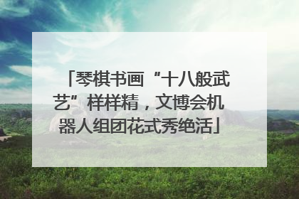 琴棋书画“十八般武艺”样样精，文博会机器人组团花式秀绝活