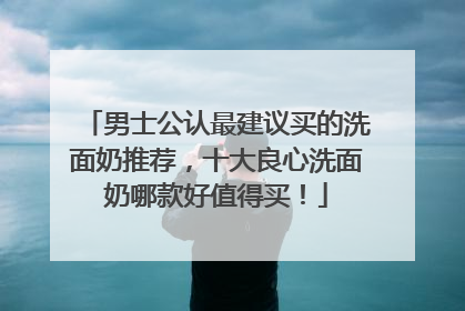 男士公认最建议买的洗面奶推荐，十大良心洗面奶哪款好值得买！