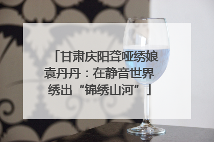 甘肃庆阳聋哑绣娘袁丹丹：在静音世界绣出“锦绣山河”