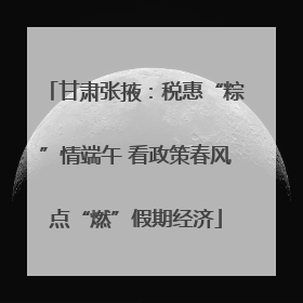 甘肃张掖：税惠“粽”情端午 看政策春风点“燃”假期经济