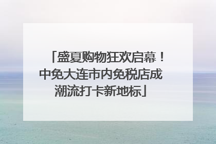 盛夏购物狂欢启幕！中免大连市内免税店成潮流打卡新地标
