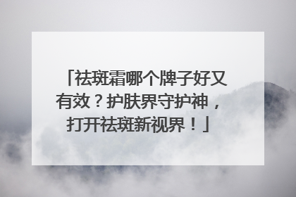 祛斑霜哪个牌子好又有效？护肤界守护神，打开祛斑新视界！