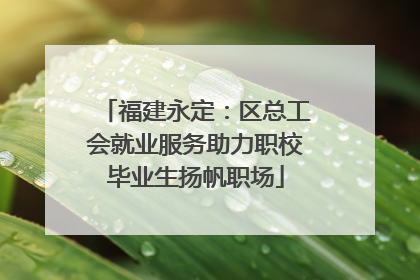 福建永定：区总工会就业服务助力职校毕业生扬帆职场