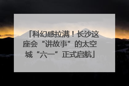 科幻感拉满！长沙这座会“讲故事”的太空城“六一”正式启航