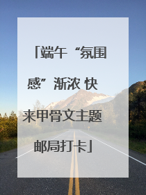 端午“氛围感”渐浓 快来甲骨文主题邮局打卡