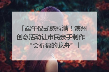 端午仪式感拉满！滨州创意活动让市民亲手制作“会祈福的龙舟”