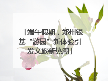 端午假期，郑州银基“游园”新体验引发文旅新热潮