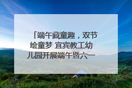 端午藏童趣，双节绘童梦 宜宾教工幼儿园开展端午暨六一亲子游园活动