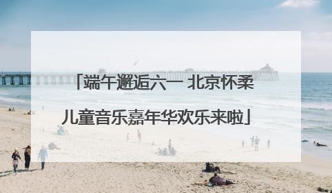 端午邂逅六一 北京怀柔儿童音乐嘉年华欢乐来啦