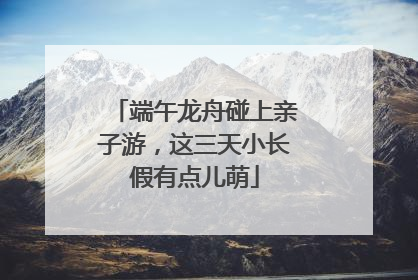 端午龙舟碰上亲子游，这三天小长假有点儿萌