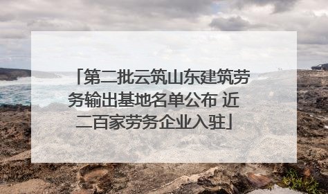 第二批云筑山东建筑劳务输出基地名单公布 近二百家劳务企业入驻
