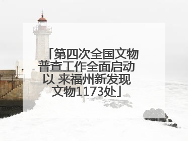 第四次全国文物普查工作全面启动以 来福州新发现文物1173处
