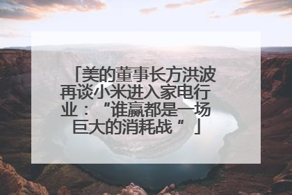 美的董事长方洪波再谈小米进入家电行业：“谁赢都是一场巨大的消耗战 ”