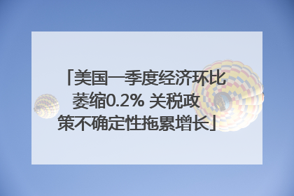美国一季度经济环比萎缩0.2% 关税政策不确定性拖累增长