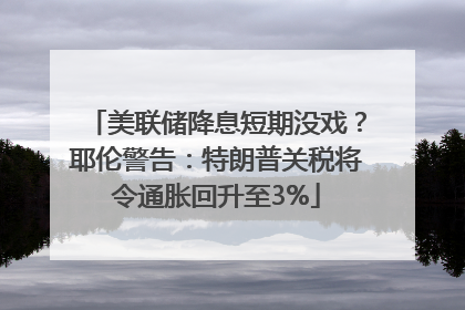 美联储降息短期没戏？耶伦警告：特朗普关税将令通胀回升至3%