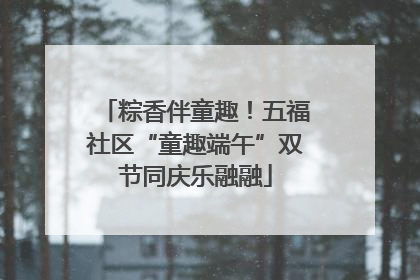 粽香伴童趣！五福社区“童趣端午”双节同庆乐融融