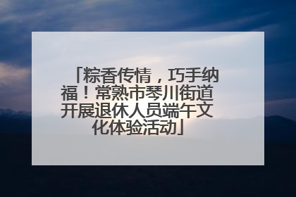 粽香传情，巧手纳福！常熟市琴川街道开展退休人员端午文化体验活动