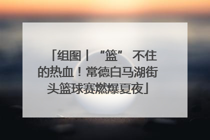 组图丨“篮” 不住的热血！常德白马湖街头篮球赛燃爆夏夜