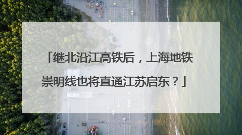 继北沿江高铁后，上海地铁崇明线也将直通江苏启东？