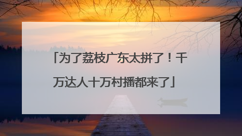 为了荔枝广东太拼了！千万达人十万村播都来了