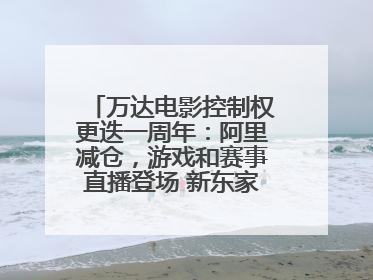 万达电影控制权更迭一周年：阿里减仓，游戏和赛事直播登场 新东家如何改写这家老牌上市影企命运？