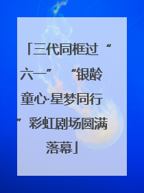 三代同框过“六一” “银龄童心·星梦同行”彩虹剧场圆满落幕