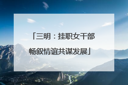 三明：挂职女干部畅叙情谊共谋发展