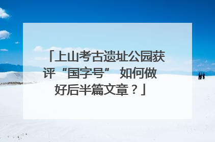 上山考古遗址公园获评“国字号” 如何做好后半篇文章？