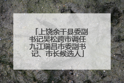 上饶余干县委副书记吴松跨市调任九江瑞昌市委副书记、市长候选人