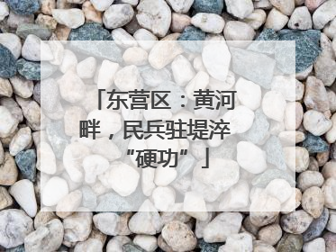 东营区：黄河畔，民兵驻堤淬“硬功”