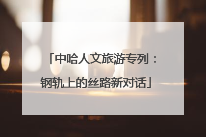 中哈人文旅游专列：钢轨上的丝路新对话