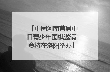 中国河南首届中日青少年围棋邀请赛将在洛阳举办